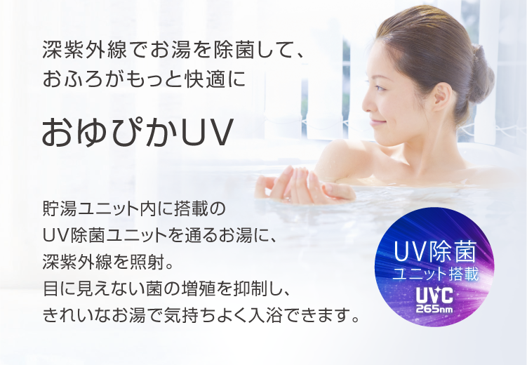 深紫外線でお湯を除菌して、おふろがもっと快適に おゆぴかUV 貯湯ユニット内に搭載のUV除菌ユニットを通るお湯に、深紫外線を照射。目に見えない菌の増殖を抑制し、きれいなお湯で気持ちよく入力できます。